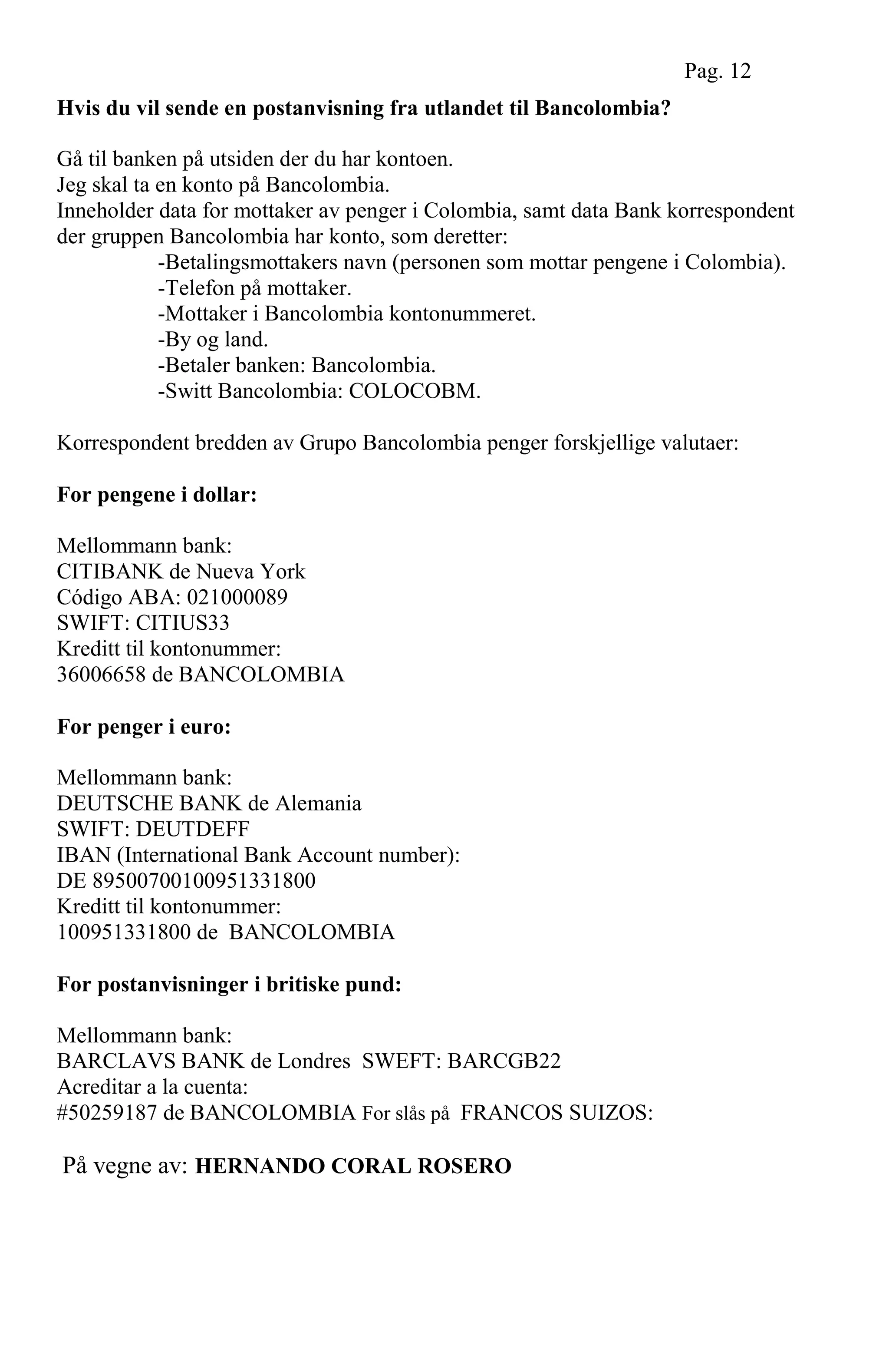 Hvis du vil sende en postanvisning fra utlandet til Bancolombia?
Gå til banken på utsiden der du har kontoen.
Jeg skal ta en konto på Bancolombia.
Inneholder data for mottaker av penger i Colombia, samt data Bank korrespondent
der gruppen Bancolombia har konto, som deretter:
-Betalingsmottakers navn (personen som mottar pengene i Colombia).
-Telefon på mottaker.
-Mottaker i Bancolombia kontonummeret.
-By og land.
-Betaler banken: Bancolombia.
-Switt Bancolombia: COLOCOBM.
Korrespondent bredden av Grupo Bancolombia penger forskjellige valutaer:
For pengene i dollar:
Mellommann bank:
CITIBANK de Nueva York
Código ABA: 021000089
SWIFT: CITIUS33
Kreditt til kontonummer:
36006658 de BANCOLOMBIA
For penger i euro:
Mellommann bank:
DEUTSCHE BANK de Alemania
SWIFT: DEUTDEFF
IBAN (International Bank Account number):
DE 89500700100951331800
Kreditt til kontonummer:
100951331800 de BANCOLOMBIA
For postanvisninger i britiske pund:
Mellommann bank:
BARCLAVS BANK de Londres SWEFT: BARCGB22
Acreditar a la cuenta:
#50259187 de BANCOLOMBIA For slås på FRANCOS SUIZOS:
På vegne av: HERNANDO CORAL ROSERO
Pag. 12
 