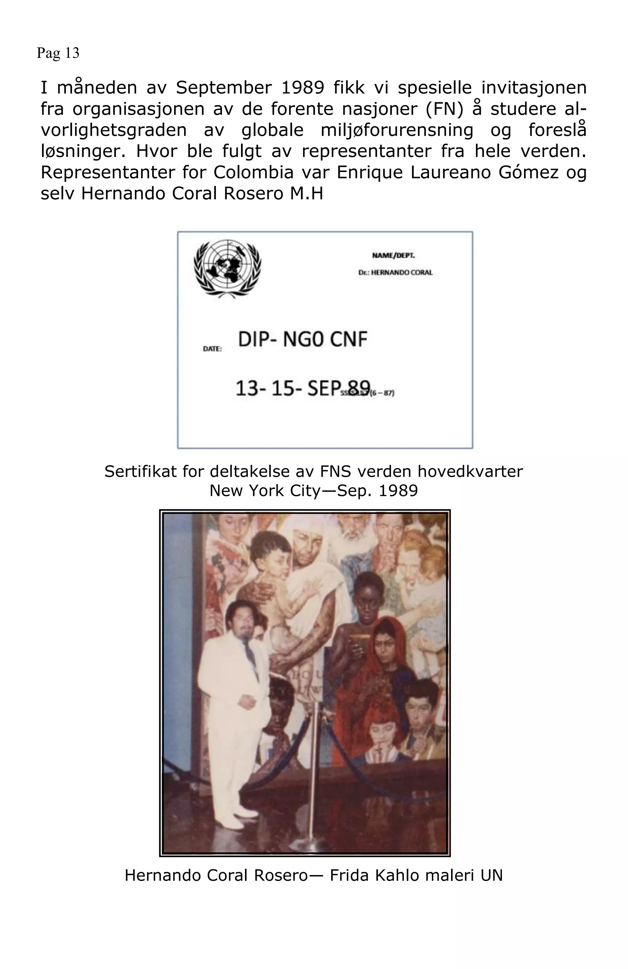 Sertifikat for deltakelse av FNS verden hovedkvarter
New York City—Sep. 1989
Hernando Coral Rosero— Frida Kahlo maleri UN
Pag 13
I måneden av September 1989 fikk vi spesielle invitasjonen
fra organisasjonen av de forente nasjoner (FN) å studere al-
vorlighetsgraden av globale miljøforurensning og foreslå
løsninger. Hvor ble fulgt av representanter fra hele verden.
Representanter for Colombia var Enrique Laureano Gómez og
selv Hernando Coral Rosero M.H
 