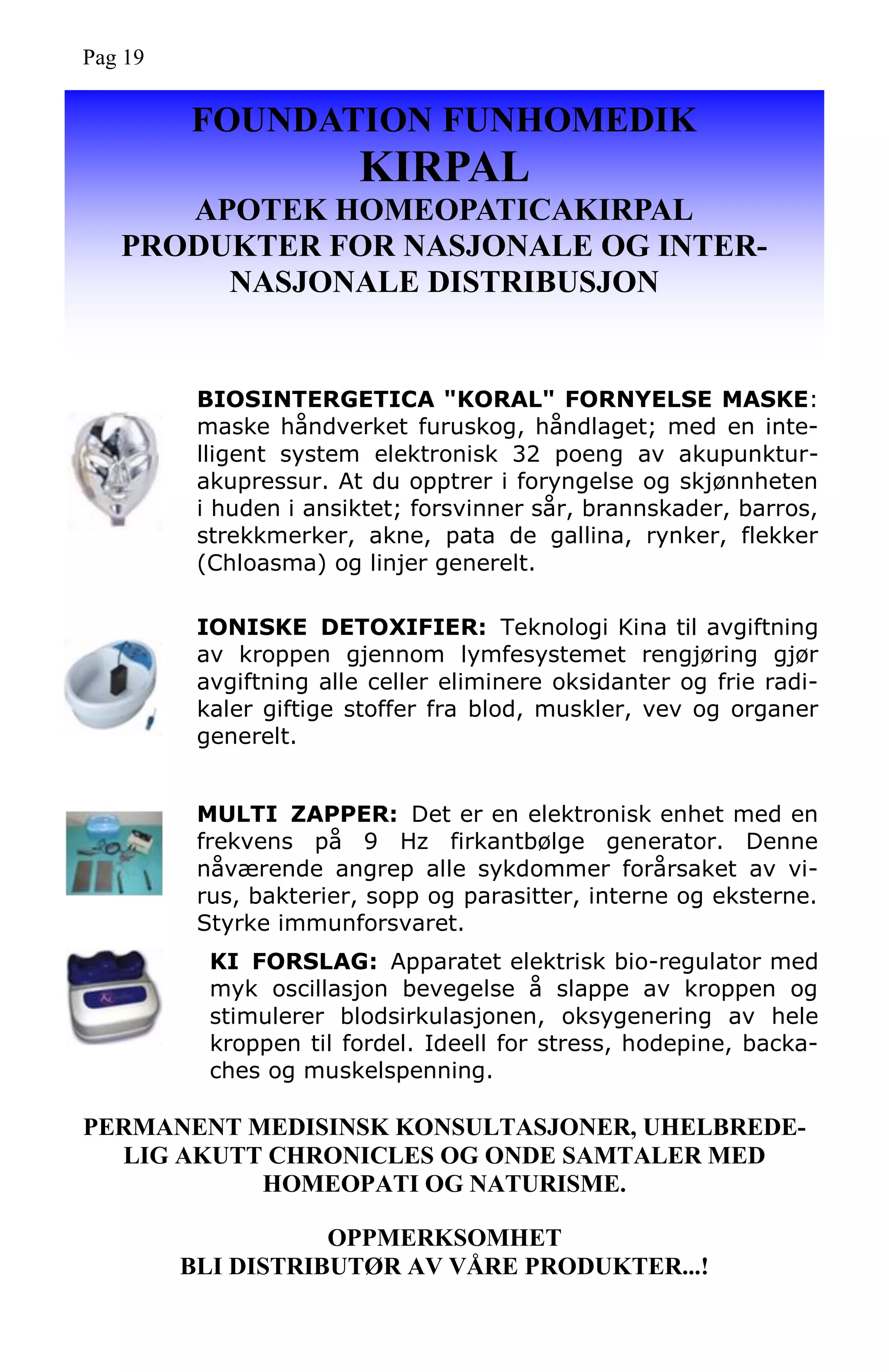FOUNDATION FUNHOMEDIK
KIRPAL
APOTEK HOMEOPATICAKIRPAL
PRODUKTER FOR NASJONALE OG INTER-
NASJONALE DISTRIBUSJON
PERMANENT MEDISINSK KONSULTASJONER, UHELBREDE-
LIG AKUTT CHRONICLES OG ONDE SAMTALER MED
HOMEOPATI OG NATURISME.
OPPMERKSOMHET
BLI DISTRIBUTØR AV VÅRE PRODUKTER...!
BIOSINTERGETICA "KORAL" FORNYELSE MASKE:
maske håndverket furuskog, håndlaget; med en inte-
lligent system elektronisk 32 poeng av akupunktur-
akupressur. At du opptrer i foryngelse og skjønnheten
i huden i ansiktet; forsvinner sår, brannskader, barros,
strekkmerker, akne, pata de gallina, rynker, flekker
(Chloasma) og linjer generelt.
IONISKE DETOXIFIER: Teknologi Kina til avgiftning
av kroppen gjennom lymfesystemet rengjøring gjør
avgiftning alle celler eliminere oksidanter og frie radi-
kaler giftige stoffer fra blod, muskler, vev og organer
generelt.
MULTI ZAPPER: Det er en elektronisk enhet med en
frekvens på 9 Hz firkantbølge generator. Denne
nåværende angrep alle sykdommer forårsaket av vi-
rus, bakterier, sopp og parasitter, interne og eksterne.
Styrke immunforsvaret.
KI FORSLAG: Apparatet elektrisk bio-regulator med
myk oscillasjon bevegelse å slappe av kroppen og
stimulerer blodsirkulasjonen, oksygenering av hele
kroppen til fordel. Ideell for stress, hodepine, backa-
ches og muskelspenning.
Pag 19
 