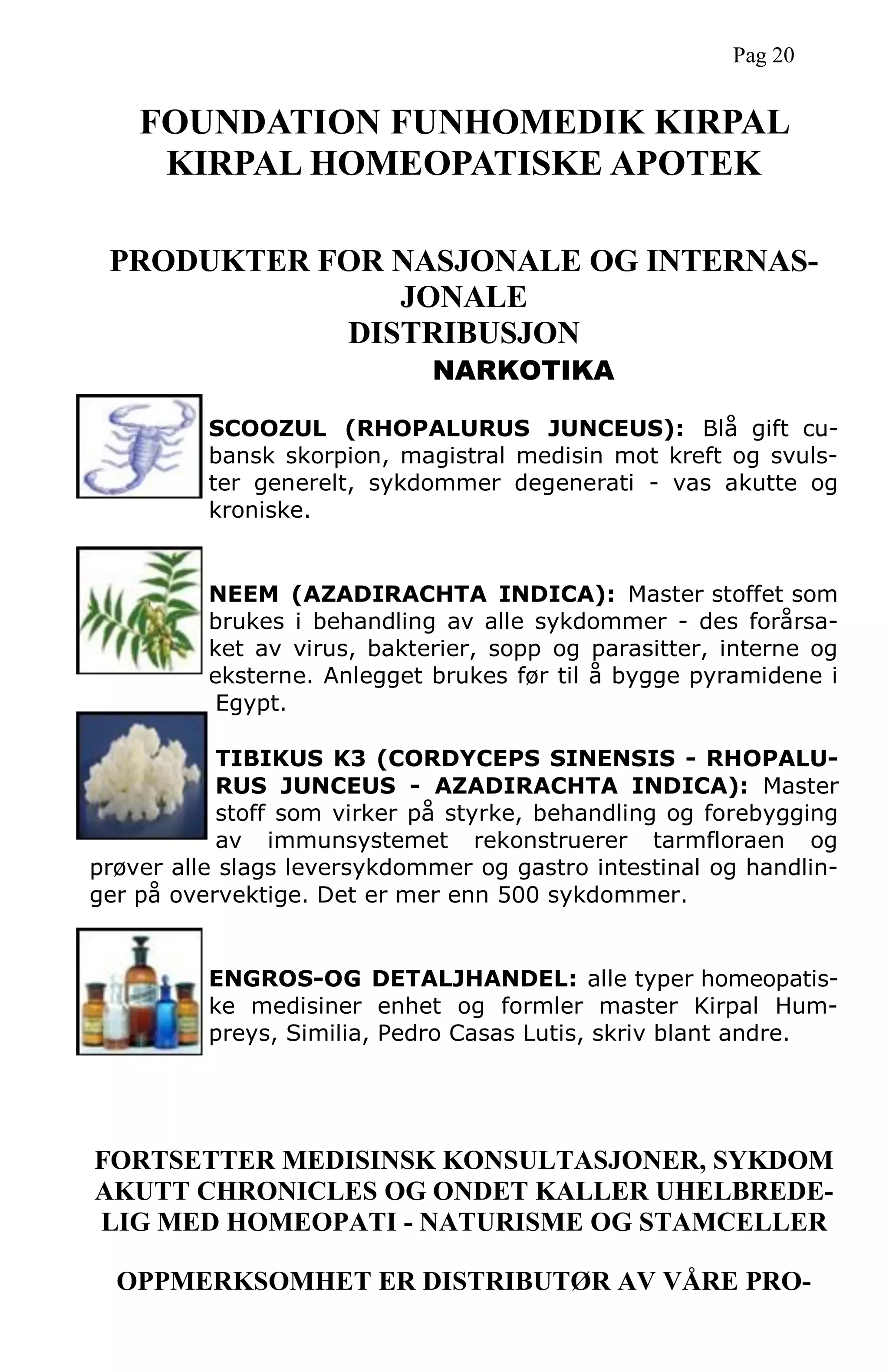 PRODUKTER FOR NASJONALE OG INTERNAS-
JONALE
DISTRIBUSJON
NARKOTIKA
SCOOZUL (RHOPALURUS JUNCEUS): Blå gift cu-
bansk skorpion, magistral medisin mot kreft og svuls-
ter generelt, sykdommer degenerati - vas akutte og
kroniske.
NEEM (AZADIRACHTA INDICA): Master stoffet som
brukes i behandling av alle sykdommer - des forårsa-
ket av virus, bakterier, sopp og parasitter, interne og
eksterne. Anlegget brukes før til å bygge pyramidene i
Egypt.
TIBIKUS K3 (CORDYCEPS SINENSIS - RHOPALU-
RUS JUNCEUS - AZADIRACHTA INDICA): Master
stoff som virker på styrke, behandling og forebygging
av immunsystemet rekonstruerer tarmfloraen og
prøver alle slags leversykdommer og gastro intestinal og handlin-
ger på overvektige. Det er mer enn 500 sykdommer.
ENGROS-OG DETALJHANDEL: alle typer homeopatis-
ke medisiner enhet og formler master Kirpal Hum-
preys, Similia, Pedro Casas Lutis, skriv blant andre.
FORTSETTER MEDISINSK KONSULTASJONER, SYKDOM
AKUTT CHRONICLES OG ONDET KALLER UHELBREDE-
LIG MED HOMEOPATI - NATURISME OG STAMCELLER
OPPMERKSOMHET ER DISTRIBUTØR AV VÅRE PRO-
FOUNDATION FUNHOMEDIK KIRPAL
KIRPAL HOMEOPATISKE APOTEK
Pag 20
 