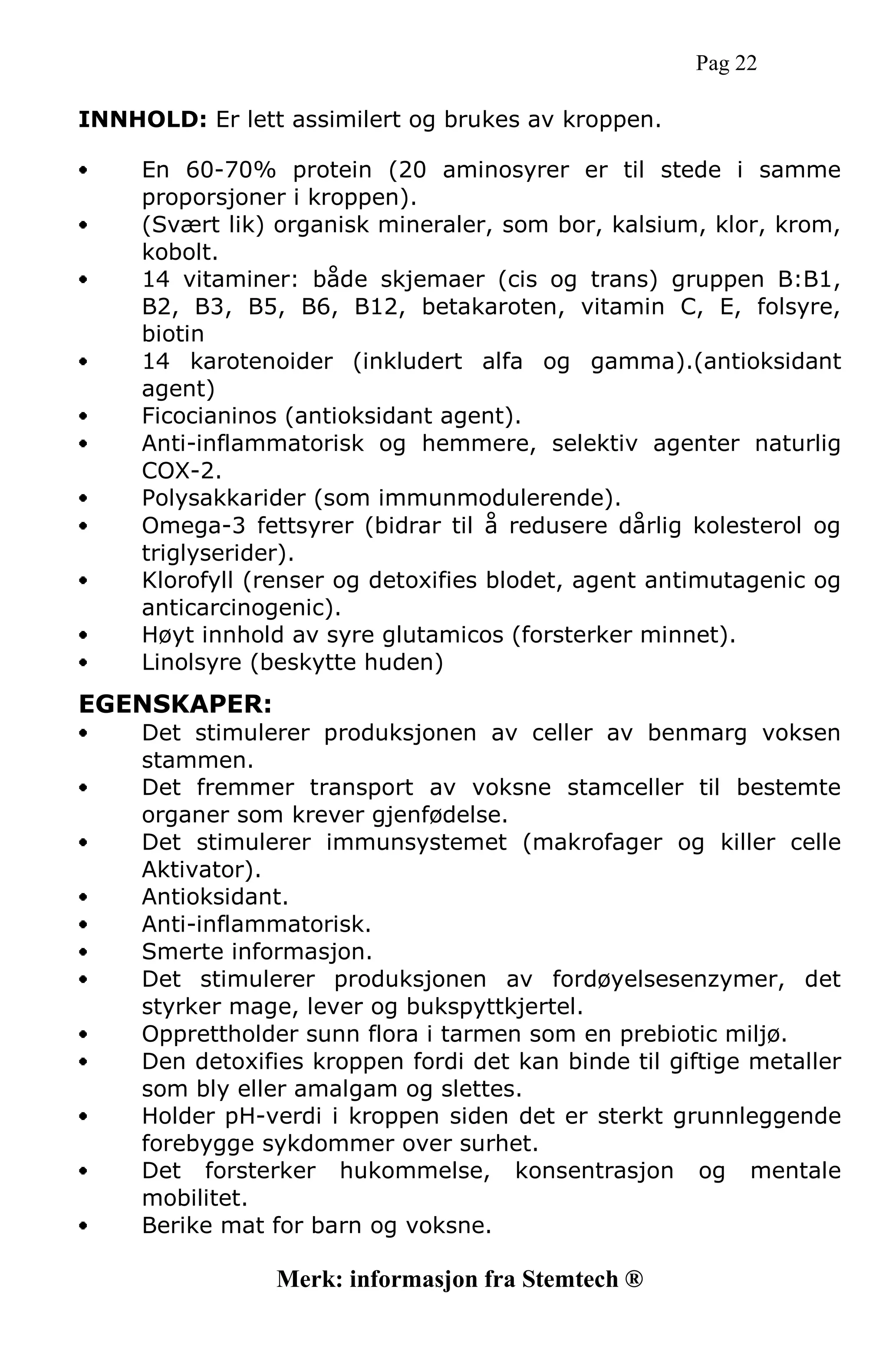 Pag 22
INNHOLD: Er lett assimilert og brukes av kroppen.
En 60-70% protein (20 aminosyrer er til stede i samme
proporsjoner i kroppen).
(Svært lik) organisk mineraler, som bor, kalsium, klor, krom,
kobolt.
14 vitaminer: både skjemaer (cis og trans) gruppen B:B1,
B2, B3, B5, B6, B12, betakaroten, vitamin C, E, folsyre,
biotin
14 karotenoider (inkludert alfa og gamma).(antioksidant
agent)
Ficocianinos (antioksidant agent).
Anti-inflammatorisk og hemmere, selektiv agenter naturlig
COX-2.
Polysakkarider (som immunmodulerende).
Omega-3 fettsyrer (bidrar til å redusere dårlig kolesterol og
triglyserider).
Klorofyll (renser og detoxifies blodet, agent antimutagenic og
anticarcinogenic).
Høyt innhold av syre glutamicos (forsterker minnet).
Linolsyre (beskytte huden)
EGENSKAPER:
Det stimulerer produksjonen av celler av benmarg voksen
stammen.
Det fremmer transport av voksne stamceller til bestemte
organer som krever gjenfødelse.
Det stimulerer immunsystemet (makrofager og killer celle
Aktivator).
Antioksidant.
Anti-inflammatorisk.
Smerte informasjon.
Det stimulerer produksjonen av fordøyelsesenzymer, det
styrker mage, lever og bukspyttkjertel.
Opprettholder sunn flora i tarmen som en prebiotic miljø.
Den detoxifies kroppen fordi det kan binde til giftige metaller
som bly eller amalgam og slettes.
Holder pH-verdi i kroppen siden det er sterkt grunnleggende
forebygge sykdommer over surhet.
Det forsterker hukommelse, konsentrasjon og mentale
mobilitet.
Berike mat for barn og voksne.
Merk: informasjon fra Stemtech ®
 