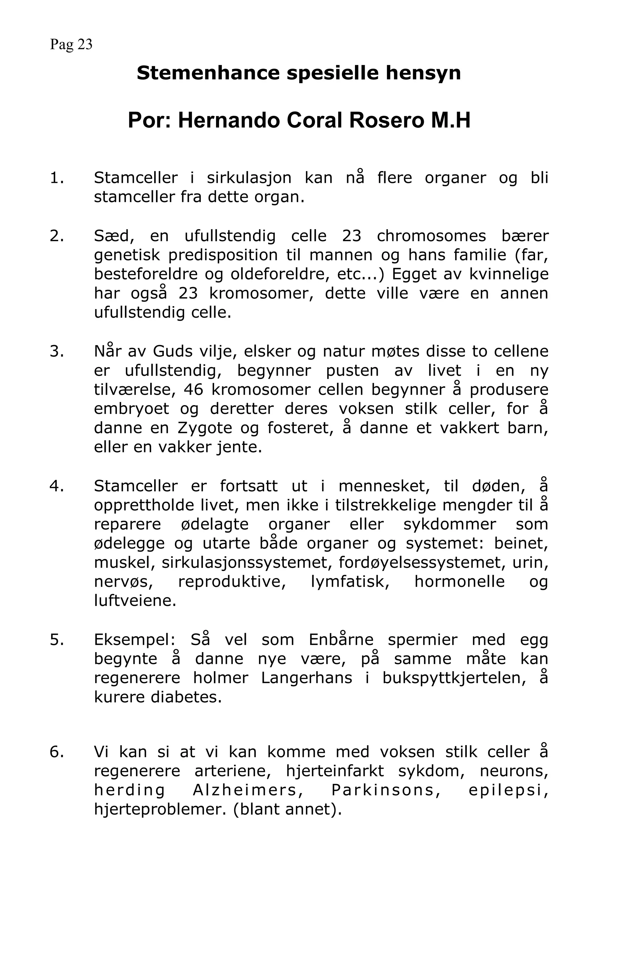 Pag 23
Stemenhance spesielle hensyn
Por: Hernando Coral Rosero M.H
1. Stamceller i sirkulasjon kan nå flere organer og bli
stamceller fra dette organ.
2. Sæd, en ufullstendig celle 23 chromosomes bærer
genetisk predisposition til mannen og hans familie (far,
besteforeldre og oldeforeldre, etc...) Egget av kvinnelige
har også 23 kromosomer, dette ville være en annen
ufullstendig celle.
3. Når av Guds vilje, elsker og natur møtes disse to cellene
er ufullstendig, begynner pusten av livet i en ny
tilværelse, 46 kromosomer cellen begynner å produsere
embryoet og deretter deres voksen stilk celler, for å
danne en Zygote og fosteret, å danne et vakkert barn,
eller en vakker jente.
4. Stamceller er fortsatt ut i mennesket, til døden, å
opprettholde livet, men ikke i tilstrekkelige mengder til å
reparere ødelagte organer eller sykdommer som
ødelegge og utarte både organer og systemet: beinet,
muskel, sirkulasjonssystemet, fordøyelsessystemet, urin,
nervøs, reproduktive, lymfatisk, hormonelle og
luftveiene.
5. Eksempel: Så vel som Enbårne spermier med egg
begynte å danne nye være, på samme måte kan
regenerere holmer Langerhans i bukspyttkjertelen, å
kurere diabetes.
6. Vi kan si at vi kan komme med voksen stilk celler å
regenerere arteriene, hjerteinfarkt sykdom, neurons,
herding Alzheimers, Parkinsons, epilepsi,
hjerteproblemer. (blant annet).
 