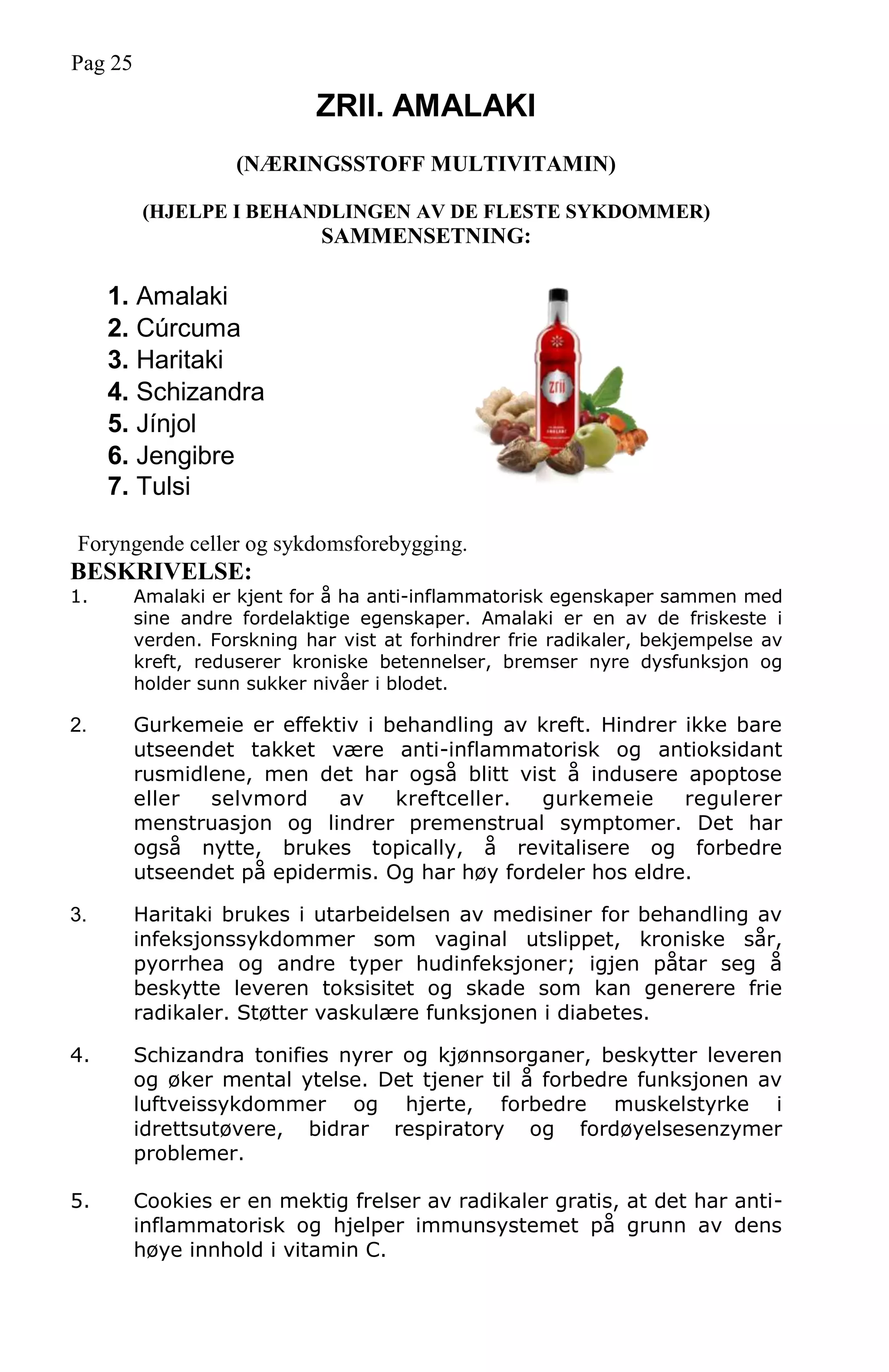 Pag 25
ZRII. AMALAKI
(NÆRINGSSTOFF MULTIVITAMIN)
(HJELPE I BEHANDLINGEN AV DE FLESTE SYKDOMMER)
SAMMENSETNING:
1. Amalaki
2. Cúrcuma
3. Haritaki
4. Schizandra
5. Jínjol
6. Jengibre
7. Tulsi
Foryngende celler og sykdomsforebygging.
BESKRIVELSE:
1. Amalaki er kjent for å ha anti-inflammatorisk egenskaper sammen med
sine andre fordelaktige egenskaper. Amalaki er en av de friskeste i
verden. Forskning har vist at forhindrer frie radikaler, bekjempelse av
kreft, reduserer kroniske betennelser, bremser nyre dysfunksjon og
holder sunn sukker nivåer i blodet.
2. Gurkemeie er effektiv i behandling av kreft. Hindrer ikke bare
utseendet takket være anti-inflammatorisk og antioksidant
rusmidlene, men det har også blitt vist å indusere apoptose
eller selvmord av kreftceller. gurkemeie regulerer
menstruasjon og lindrer premenstrual symptomer. Det har
også nytte, brukes topically, å revitalisere og forbedre
utseendet på epidermis. Og har høy fordeler hos eldre.
3. Haritaki brukes i utarbeidelsen av medisiner for behandling av
infeksjonssykdommer som vaginal utslippet, kroniske sår,
pyorrhea og andre typer hudinfeksjoner; igjen påtar seg å
beskytte leveren toksisitet og skade som kan generere frie
radikaler. Støtter vaskulære funksjonen i diabetes.
4. Schizandra tonifies nyrer og kjønnsorganer, beskytter leveren
og øker mental ytelse. Det tjener til å forbedre funksjonen av
luftveissykdommer og hjerte, forbedre muskelstyrke i
idrettsutøvere, bidrar respiratory og fordøyelsesenzymer
problemer.
5. Cookies er en mektig frelser av radikaler gratis, at det har anti-
inflammatorisk og hjelper immunsystemet på grunn av dens
høye innhold i vitamin C.
 
