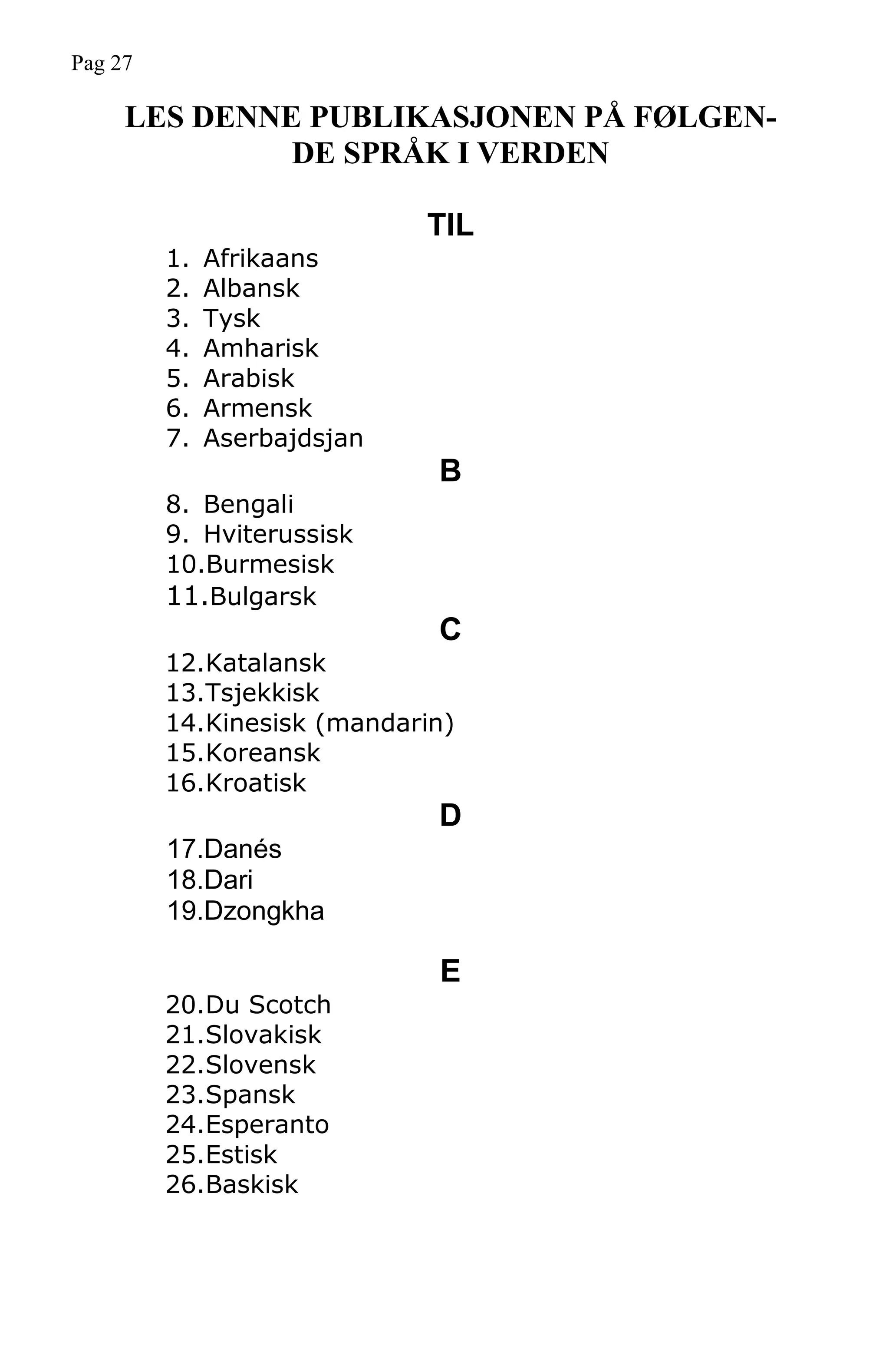 LES DENNE PUBLIKASJONEN PÅ FØLGEN-
DE SPRÅK I VERDEN
TIL
1. Afrikaans
2. Albansk
3. Tysk
4. Amharisk
5. Arabisk
6. Armensk
7. Aserbajdsjan
B
8. Bengali
9. Hviterussisk
10.Burmesisk
11.Bulgarsk
C
12.Katalansk
13.Tsjekkisk
14.Kinesisk (mandarin)
15.Koreansk
16.Kroatisk
D
17.Danés
18.Dari
19.Dzongkha
E
20.Du Scotch
21.Slovakisk
22.Slovensk
23.Spansk
24.Esperanto
25.Estisk
26.Baskisk
Pag 27
 