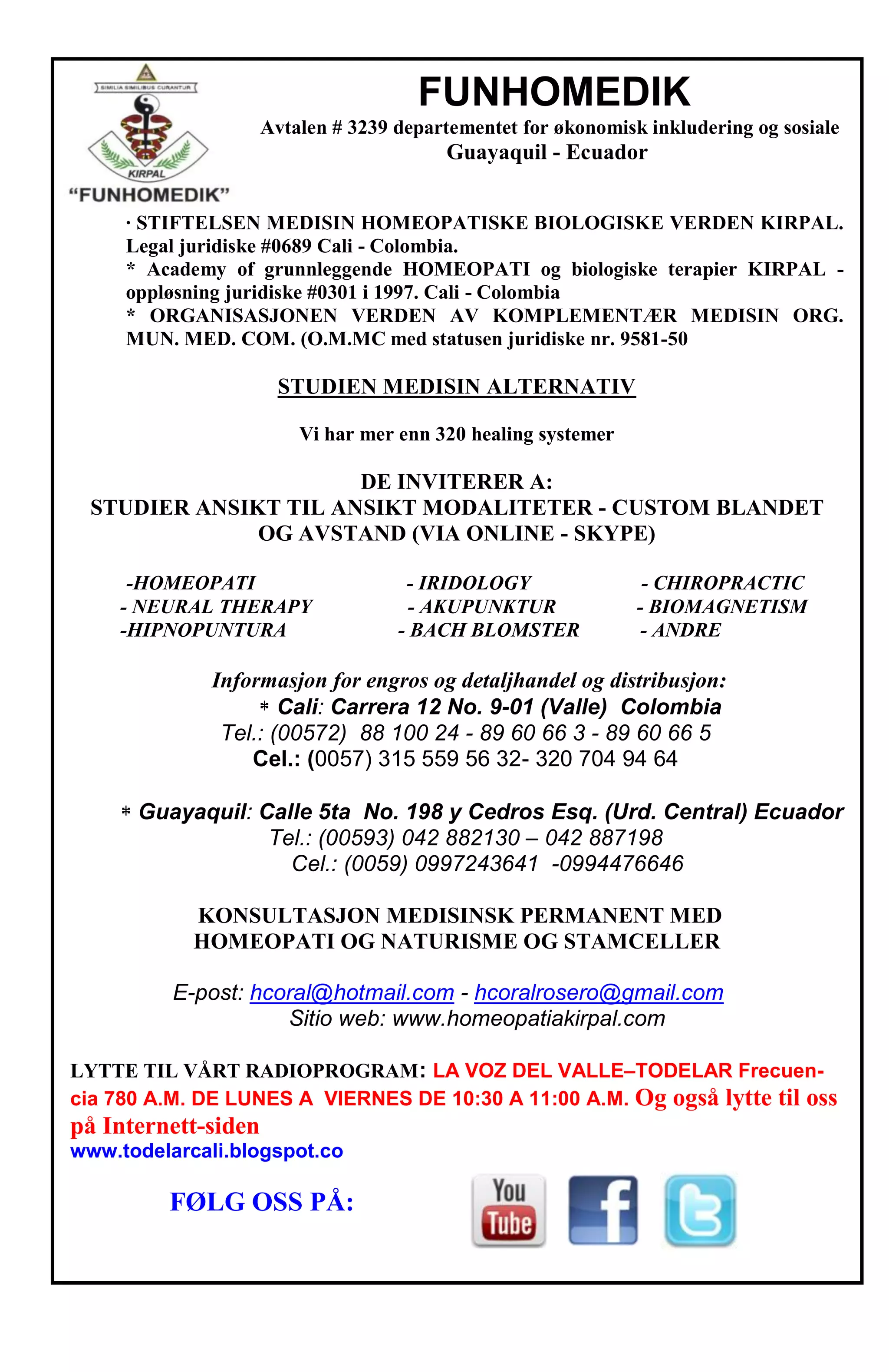 FUNHOMEDIK
Avtalen # 3239 departementet for økonomisk inkludering og sosiale
Guayaquil - Ecuador
· STIFTELSEN MEDISIN HOMEOPATISKE BIOLOGISKE VERDEN KIRPAL.
Legal juridiske #0689 Cali - Colombia.
* Academy of grunnleggende HOMEOPATI og biologiske terapier KIRPAL -
oppløsning juridiske #0301 i 1997. Cali - Colombia
* ORGANISASJONEN VERDEN AV KOMPLEMENTÆR MEDISIN ORG.
MUN. MED. COM. (O.M.MC med statusen juridiske nr. 9581-50
STUDIEN MEDISIN ALTERNATIV
Vi har mer enn 320 healing systemer
DE INVITERER A:
STUDIER ANSIKT TIL ANSIKT MODALITETER - CUSTOM BLANDET
OG AVSTAND (VIA ONLINE - SKYPE)
-HOMEOPATI - IRIDOLOGY - CHIROPRACTIC
- NEURAL THERAPY - AKUPUNKTUR - BIOMAGNETISM
-HIPNOPUNTURA - BACH BLOMSTER - ANDRE
Informasjon for engros og detaljhandel og distribusjon:
Cali: Carrera 12 No. 9-01 (Valle) Colombia
Tel.: (00572) 88 100 24 - 89 60 66 3 - 89 60 66 5
Cel.: (0057) 315 559 56 32- 320 704 94 64
Guayaquil: Calle 5ta No. 198 y Cedros Esq. (Urd. Central) Ecuador
Tel.: (00593) 042 882130 – 042 887198
Cel.: (0059) 0997243641 -0994476646
KONSULTASJON MEDISINSK PERMANENT MED
HOMEOPATI OG NATURISME OG STAMCELLER
E-post: hcoral@hotmail.com - hcoralrosero@gmail.com
Sitio web: www.homeopatiakirpal.com
LYTTE TIL VÅRT RADIOPROGRAM: LA VOZ DEL VALLE–TODELAR Frecuen-
cia 780 A.M. DE LUNES A VIERNES DE 10:30 A 11:00 A.M. Og også lytte til oss
på Internett-siden
www.todelarcali.blogspot.co
FØLG OSS PÅ:
 