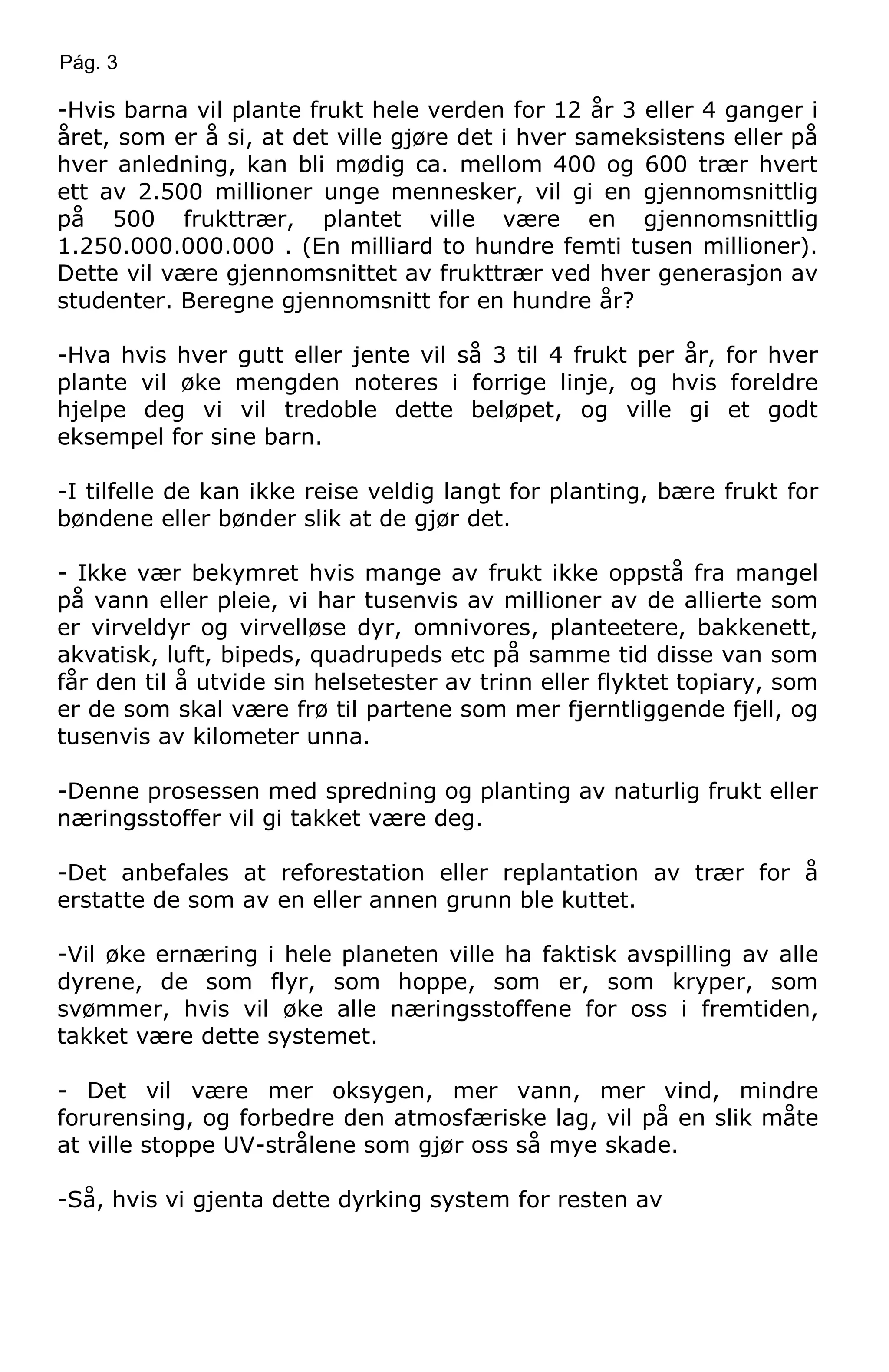 Pág. 3
-Hvis barna vil plante frukt hele verden for 12 år 3 eller 4 ganger i
året, som er å si, at det ville gjøre det i hver sameksistens eller på
hver anledning, kan bli mødig ca. mellom 400 og 600 trær hvert
ett av 2.500 millioner unge mennesker, vil gi en gjennomsnittlig
på 500 frukttrær, plantet ville være en gjennomsnittlig
1.250.000.000.000 . (En milliard to hundre femti tusen millioner).
Dette vil være gjennomsnittet av frukttrær ved hver generasjon av
studenter. Beregne gjennomsnitt for en hundre år?
-Hva hvis hver gutt eller jente vil så 3 til 4 frukt per år, for hver
plante vil øke mengden noteres i forrige linje, og hvis foreldre
hjelpe deg vi vil tredoble dette beløpet, og ville gi et godt
eksempel for sine barn.
-I tilfelle de kan ikke reise veldig langt for planting, bære frukt for
bøndene eller bønder slik at de gjør det.
- Ikke vær bekymret hvis mange av frukt ikke oppstå fra mangel
på vann eller pleie, vi har tusenvis av millioner av de allierte som
er virveldyr og virvelløse dyr, omnivores, planteetere, bakkenett,
akvatisk, luft, bipeds, quadrupeds etc på samme tid disse van som
får den til å utvide sin helsetester av trinn eller flyktet topiary, som
er de som skal være frø til partene som mer fjerntliggende fjell, og
tusenvis av kilometer unna.
-Denne prosessen med spredning og planting av naturlig frukt eller
næringsstoffer vil gi takket være deg.
-Det anbefales at reforestation eller replantation av trær for å
erstatte de som av en eller annen grunn ble kuttet.
-Vil øke ernæring i hele planeten ville ha faktisk avspilling av alle
dyrene, de som flyr, som hoppe, som er, som kryper, som
svømmer, hvis vil øke alle næringsstoffene for oss i fremtiden,
takket være dette systemet.
- Det vil være mer oksygen, mer vann, mer vind, mindre
forurensing, og forbedre den atmosfæriske lag, vil på en slik måte
at ville stoppe UV-strålene som gjør oss så mye skade.
-Så, hvis vi gjenta dette dyrking system for resten av
 