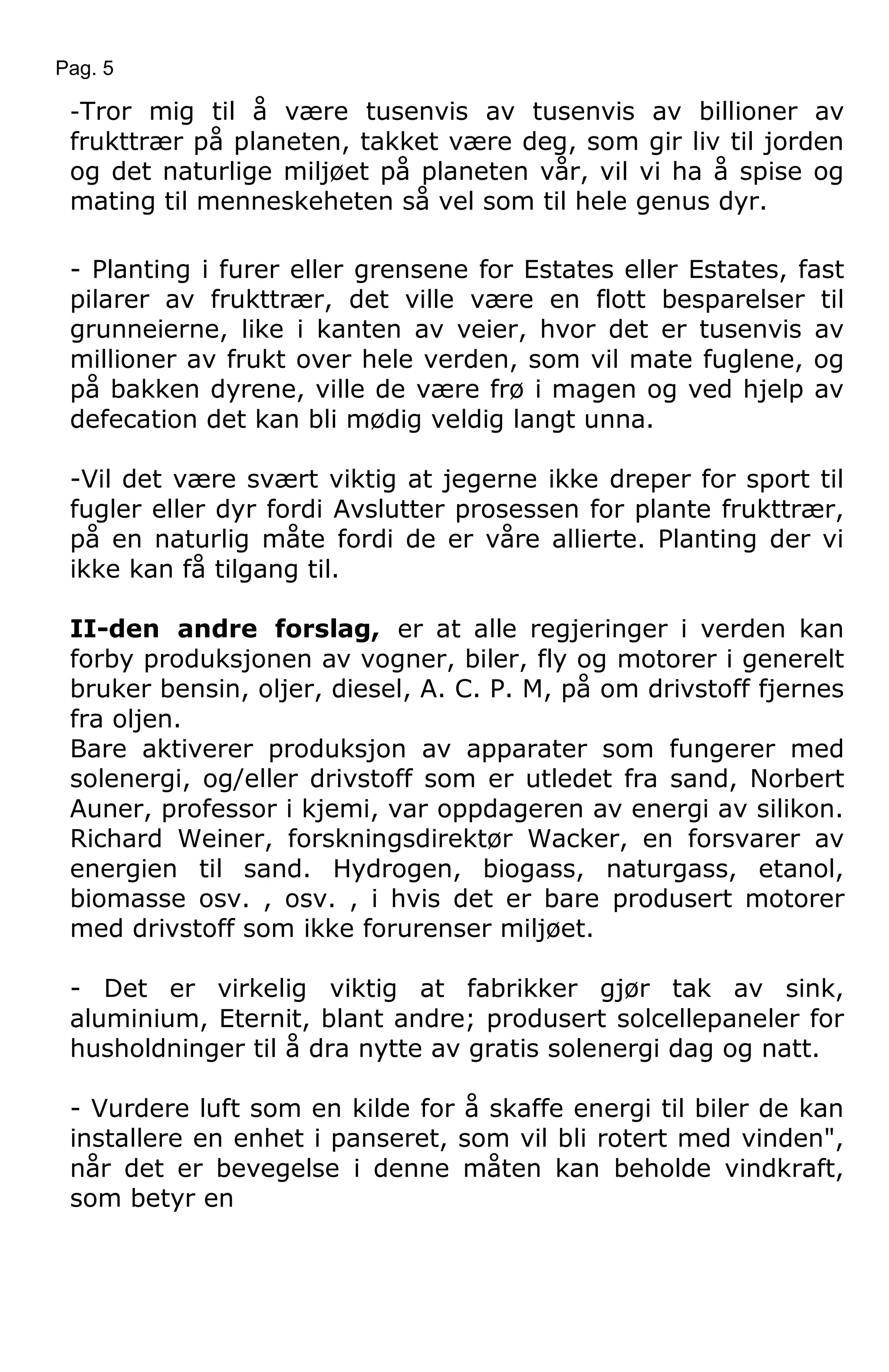 Pag. 5
-Tror mig til å være tusenvis av tusenvis av billioner av
frukttrær på planeten, takket være deg, som gir liv til jorden
og det naturlige miljøet på planeten vår, vil vi ha å spise og
mating til menneskeheten så vel som til hele genus dyr.
- Planting i furer eller grensene for Estates eller Estates, fast
pilarer av frukttrær, det ville være en flott besparelser til
grunneierne, like i kanten av veier, hvor det er tusenvis av
millioner av frukt over hele verden, som vil mate fuglene, og
på bakken dyrene, ville de være frø i magen og ved hjelp av
defecation det kan bli mødig veldig langt unna.
-Vil det være svært viktig at jegerne ikke dreper for sport til
fugler eller dyr fordi Avslutter prosessen for plante frukttrær,
på en naturlig måte fordi de er våre allierte. Planting der vi
ikke kan få tilgang til.
II-den andre forslag, er at alle regjeringer i verden kan
forby produksjonen av vogner, biler, fly og motorer i generelt
bruker bensin, oljer, diesel, A. C. P. M, på om drivstoff fjernes
fra oljen.
Bare aktiverer produksjon av apparater som fungerer med
solenergi, og/eller drivstoff som er utledet fra sand, Norbert
Auner, professor i kjemi, var oppdageren av energi av silikon.
Richard Weiner, forskningsdirektør Wacker, en forsvarer av
energien til sand. Hydrogen, biogass, naturgass, etanol,
biomasse osv. , osv. , i hvis det er bare produsert motorer
med drivstoff som ikke forurenser miljøet.
- Det er virkelig viktig at fabrikker gjør tak av sink,
aluminium, Eternit, blant andre; produsert solcellepaneler for
husholdninger til å dra nytte av gratis solenergi dag og natt.
- Vurdere luft som en kilde for å skaffe energi til biler de kan
installere en enhet i panseret, som vil bli rotert med vinden",
når det er bevegelse i denne måten kan beholde vindkraft,
som betyr en
 