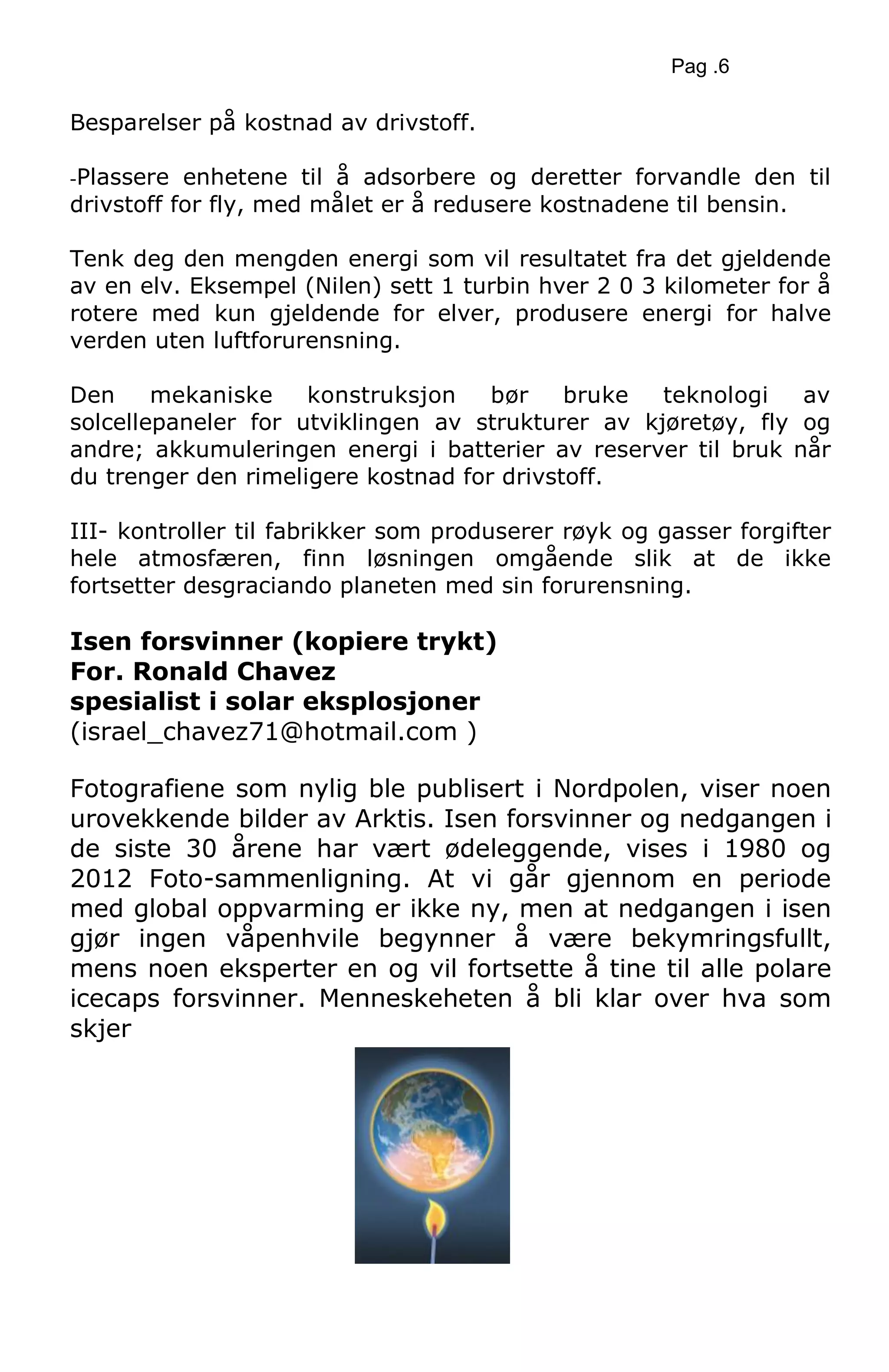 Pag .6
Besparelser på kostnad av drivstoff.
-Plassere enhetene til å adsorbere og deretter forvandle den til
drivstoff for fly, med målet er å redusere kostnadene til bensin.
Tenk deg den mengden energi som vil resultatet fra det gjeldende
av en elv. Eksempel (Nilen) sett 1 turbin hver 2 0 3 kilometer for å
rotere med kun gjeldende for elver, produsere energi for halve
verden uten luftforurensning.
Den mekaniske konstruksjon bør bruke teknologi av
solcellepaneler for utviklingen av strukturer av kjøretøy, fly og
andre; akkumuleringen energi i batterier av reserver til bruk når
du trenger den rimeligere kostnad for drivstoff.
III- kontroller til fabrikker som produserer røyk og gasser forgifter
hele atmosfæren, finn løsningen omgående slik at de ikke
fortsetter desgraciando planeten med sin forurensning.
Isen forsvinner (kopiere trykt)
For. Ronald Chavez
spesialist i solar eksplosjoner
(israel_chavez71@hotmail.com )
Fotografiene som nylig ble publisert i Nordpolen, viser noen
urovekkende bilder av Arktis. Isen forsvinner og nedgangen i
de siste 30 årene har vært ødeleggende, vises i 1980 og
2012 Foto-sammenligning. At vi går gjennom en periode
med global oppvarming er ikke ny, men at nedgangen i isen
gjør ingen våpenhvile begynner å være bekymringsfullt,
mens noen eksperter en og vil fortsette å tine til alle polare
icecaps forsvinner. Menneskeheten å bli klar over hva som
skjer
 