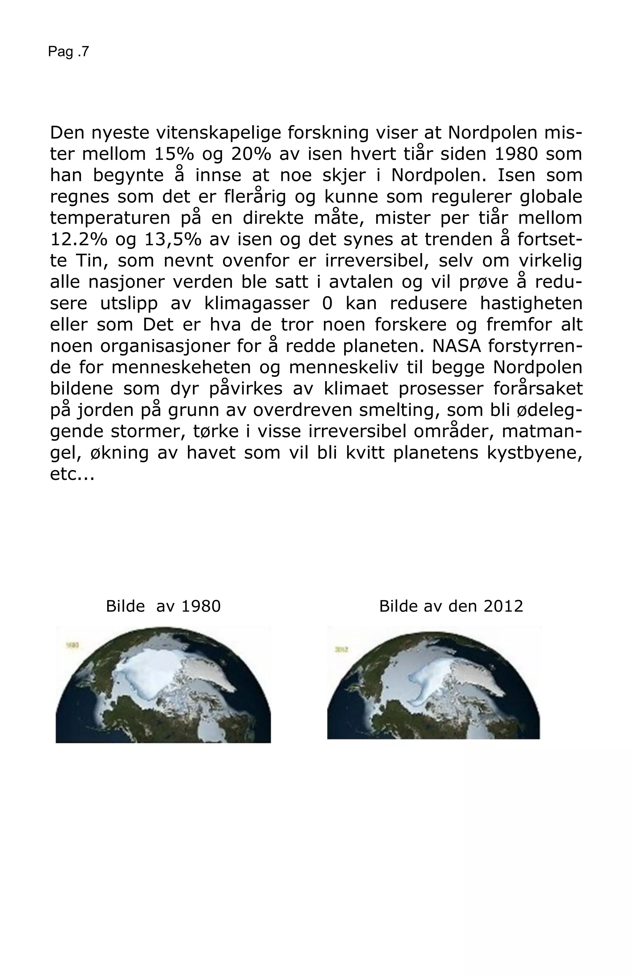 Pag .7
Den nyeste vitenskapelige forskning viser at Nordpolen mis-
ter mellom 15% og 20% av isen hvert tiår siden 1980 som
han begynte å innse at noe skjer i Nordpolen. Isen som
regnes som det er flerårig og kunne som regulerer globale
temperaturen på en direkte måte, mister per tiår mellom
12.2% og 13,5% av isen og det synes at trenden å fortset-
te Tin, som nevnt ovenfor er irreversibel, selv om virkelig
alle nasjoner verden ble satt i avtalen og vil prøve å redu-
sere utslipp av klimagasser 0 kan redusere hastigheten
eller som Det er hva de tror noen forskere og fremfor alt
noen organisasjoner for å redde planeten. NASA forstyrren-
de for menneskeheten og menneskeliv til begge Nordpolen
bildene som dyr påvirkes av klimaet prosesser forårsaket
på jorden på grunn av overdreven smelting, som bli ødeleg-
gende stormer, tørke i visse irreversibel områder, matman-
gel, økning av havet som vil bli kvitt planetens kystbyene,
etc...
Bilde av 1980 Bilde av den 2012
 