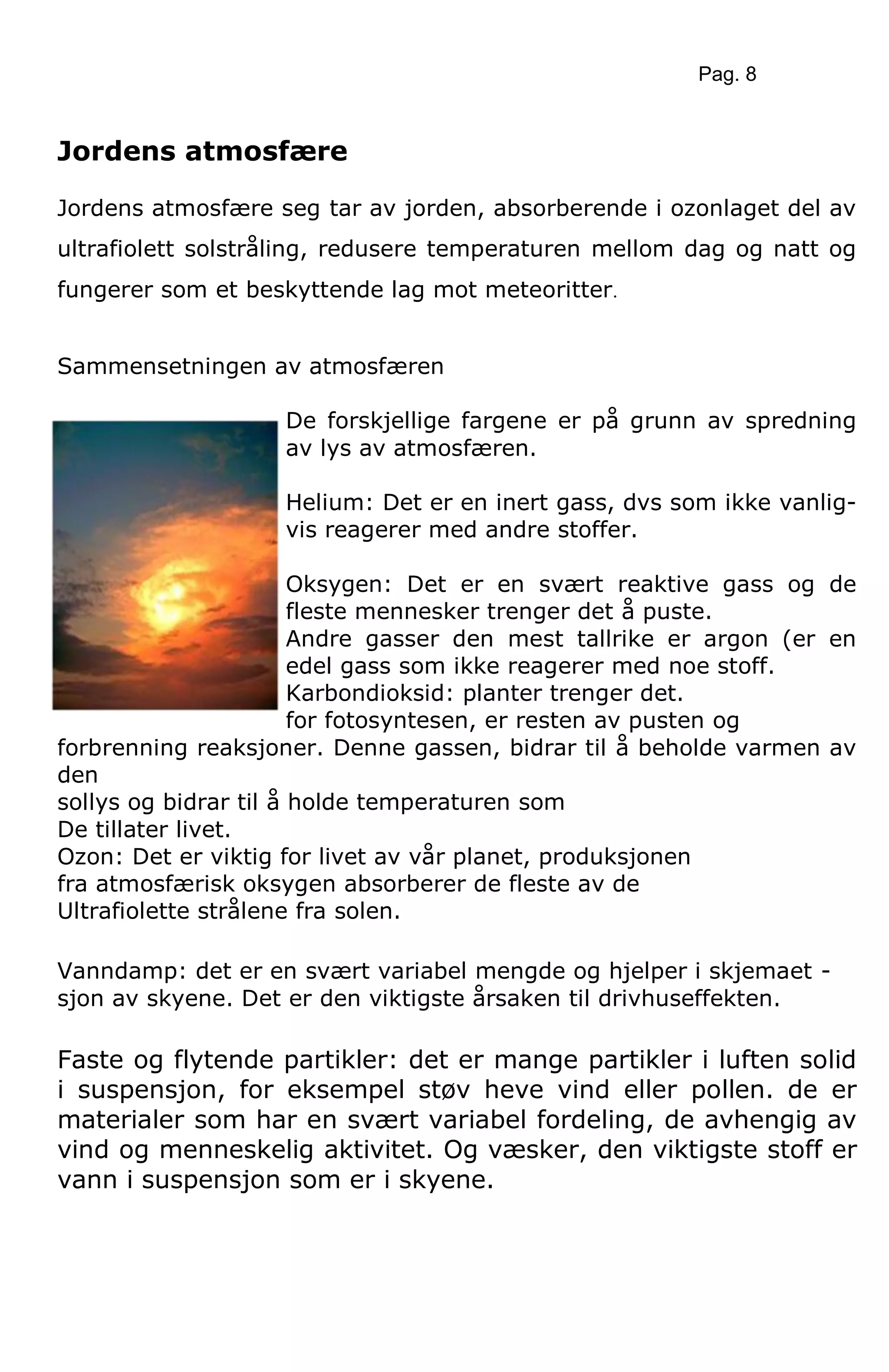 Pag. 8
Jordens atmosfære
Jordens atmosfære seg tar av jorden, absorberende i ozonlaget del av
ultrafiolett solstråling, redusere temperaturen mellom dag og natt og
fungerer som et beskyttende lag mot meteoritter.
Sammensetningen av atmosfæren
De forskjellige fargene er på grunn av spredning
av lys av atmosfæren.
Helium: Det er en inert gass, dvs som ikke vanlig-
vis reagerer med andre stoffer.
Oksygen: Det er en svært reaktive gass og de
fleste mennesker trenger det å puste.
Andre gasser den mest tallrike er argon (er en
edel gass som ikke reagerer med noe stoff.
Karbondioksid: planter trenger det.
for fotosyntesen, er resten av pusten og
forbrenning reaksjoner. Denne gassen, bidrar til å beholde varmen av
den
sollys og bidrar til å holde temperaturen som
De tillater livet.
Ozon: Det er viktig for livet av vår planet, produksjonen
fra atmosfærisk oksygen absorberer de fleste av de
Ultrafiolette strålene fra solen.
Vanndamp: det er en svært variabel mengde og hjelper i skjemaet -
sjon av skyene. Det er den viktigste årsaken til drivhuseffekten.
Faste og flytende partikler: det er mange partikler i luften solid
i suspensjon, for eksempel støv heve vind eller pollen. de er
materialer som har en svært variabel fordeling, de avhengig av
vind og menneskelig aktivitet. Og væsker, den viktigste stoff er
vann i suspensjon som er i skyene.
 