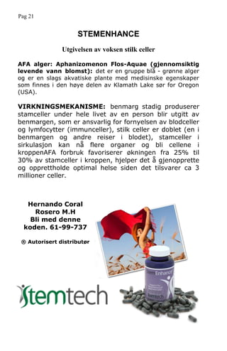 Pag 21
STEMENHANCE
Utgivelsen av voksen stilk celler
AFA alger: Aphanizomenon Flos-Aquae (gjennomsiktig
levende vann blomst): det er en gruppe blå - grønne alger
og er en slags akvatiske plante med medisinske egenskaper
som finnes i den høye delen av Klamath Lake sør for Oregon
(USA).
VIRKNINGSMEKANISME: benmarg stadig produserer
stamceller under hele livet av en person blir utgitt av
benmargen, som er ansvarlig for fornyelsen av blodceller
og lymfocytter (immunceller), stilk celler er doblet (en i
benmargen og andre reiser i blodet), stamceller i
sirkulasjon kan nå flere organer og bli cellene i
kroppenAFA forbruk favoriserer økningen fra 25% til
30% av stamceller i kroppen, hjelper det å gjenopprette
og opprettholde optimal helse siden det tilsvarer ca 3
millioner celler.
Hernando Coral
Rosero M.H
Bli med denne
koden. 61-99-737
® Autorisert distributør
 
