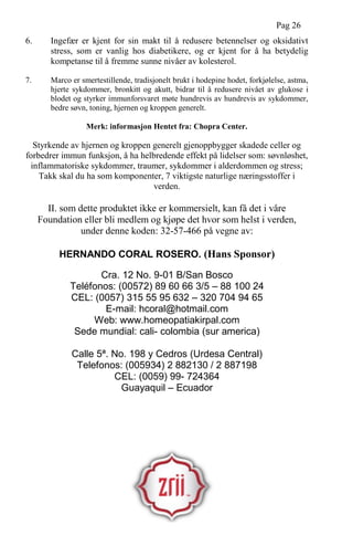 Pag 26
6. Ingefær er kjent for sin makt til å redusere betennelser og oksidativt
stress, som er vanlig hos diabetikere, og er kjent for å ha betydelig
kompetanse til å fremme sunne nivåer av kolesterol.
7. Marco er smertestillende, tradisjonelt brukt i hodepine hodet, forkjølelse, astma,
hjerte sykdommer, bronkitt og akutt, bidrar til å redusere nivået av glukose i
blodet og styrker immunforsvaret møte hundrevis av hundrevis av sykdommer,
bedre søvn, toning, hjernen og kroppen generelt.
Merk: informasjon Hentet fra: Chopra Center.
Styrkende av hjernen og kroppen generelt gjenoppbygger skadede celler og
forbedrer immun funksjon, å ha helbredende effekt på lidelser som: søvnløshet,
inflammatoriske sykdommer, traumer, sykdommer i alderdommen og stress;
Takk skal du ha som komponenter, 7 viktigste naturlige næringsstoffer i
verden.
II. som dette produktet ikke er kommersielt, kan få det i våre
Foundation eller bli medlem og kjøpe det hvor som helst i verden,
under denne koden: 32-57-466 på vegne av:
HERNANDO CORAL ROSERO. (Hans Sponsor)
Cra. 12 No. 9-01 B/San Bosco
Teléfonos: (00572) 89 60 66 3/5 – 88 100 24
CEL: (0057) 315 55 95 632 – 320 704 94 65
E-mail: hcoral@hotmail.com
Web: www.homeopatiakirpal.com
Sede mundial: cali- colombia (sur america)
Calle 5ª. No. 198 y Cedros (Urdesa Central)
Telefonos: (005934) 2 882130 / 2 887198
CEL: (0059) 99- 724364
Guayaquil – Ecuador
 