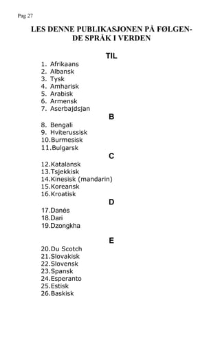 LES DENNE PUBLIKASJONEN PÅ FØLGEN-
DE SPRÅK I VERDEN
TIL
1. Afrikaans
2. Albansk
3. Tysk
4. Amharisk
5. Arabisk
6. Armensk
7. Aserbajdsjan
B
8. Bengali
9. Hviterussisk
10.Burmesisk
11.Bulgarsk
C
12.Katalansk
13.Tsjekkisk
14.Kinesisk (mandarin)
15.Koreansk
16.Kroatisk
D
17.Danés
18.Dari
19.Dzongkha
E
20.Du Scotch
21.Slovakisk
22.Slovensk
23.Spansk
24.Esperanto
25.Estisk
26.Baskisk
Pag 27
 