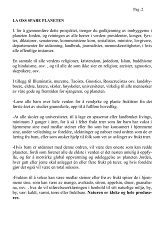 LA OSS SPARE PLANETEN
I. for å gjennomføre dette prosjektet, trenger du godkjenning av innbyggerne i
planeten Jorden, og retningen av alle herrer i verden: presidenter, konger, fyrs-
ter, diktatorer, senatorene, kommunistene kom, sosialister, ministre, lovgivere,
departementer for utdanning, landbruk, journalister, menneskerettigheter, i hvis
alle offentlige instanser.
En samtale til alle verdens religioner, kristendom, jødedom, Islam, buddhisme
og hinduisme, osv. , og til alle de som ikke sier en religion; ateister, agnostics,
skeptikere, osv.
I tillegg til Illuminatis, murerne, Taoists, Gnostics, Rosacrucistas osv. landsby-
boere, eldste, lærere, skoler, høyskoler, universiteter, virkelig til alle mennesker
av våre gode og fremtiden for sjangeren, og planeten.
-Lære alle barn over hele verden for å rendyrke og plante frukttrær fra det
første året av studier grunnskole, opp til å fullføre hovedfag.
-At alle skoler og universiteter, til å lage en spasertur eller landbruket livings,
minimum 3 ganger i året, for å så i feltet frukt trær som før barn har vokst i
hjemmene sine med medlar steiner eller frø som har konsumert i hjemmene
sine, under veiledning av foreldre, slektninger og naboer med ordren som de er
læring fra barn, eller som ønsker hjelp til folk som vet av avlinger av frukt trær.
-Hvis barn er utdannet med denne ordren, vil være den eneste som kan redde
planeten, fordi som forener alle de eldste i verden er det nesten umulig å oppfy-
lle, og for å motvirke global oppvarming og ødeleggelse av planeten Jorden,
hver gutt eller jente skal anlegget én eller flere frukt på turer, og hvis foreldre
gjør det også vil være en total suksess.
-Frukten til å vokse kan være medlar steiner eller frø av frukt spiser de i hjem-
mene sine, som kan være av mango, avokado, sitron, appelsin, druer, guanaba-
na, osv. , hva de vil utførelseserklæringen i henhold til sitt naturlige miljø, by,
by, vær: kaldt, varmt, tørre eller fruktbare. Naturen er kloke og hele produse-
rer.
Pag .2
 