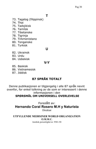 T
73. Tagalog (filippinsk)
74. Thai
75. Tadsjikisk
76. Tamilsk
77. Tibetanske
78. Tigrinja
79. Tirkmenistano
80. Tonganske
81. Tyrkisk
U
82. Ukrainsk
83. Urdu
84. Usbekisk
V-Y
85. Baskisk
86. Vietnamesisk
87. Jiddisk
87 SPRÅK TOTALT
Denne publikasjonen er tilgjengelig i alle 87 språk nevnt
ovenfor, for enkel tolkning av de som er interessert i denne
informasjonen i den
SPØRSMÅL OM UNIVERSELL OVERLEVELSE
Foreslått av:
Hernando Coral Rosero M.H y Naturista
Direktør
UTFYLLENDE MEDISINER WORLD ORGANIZATION
O.M.M.C.
Juridisk personlighet nr. 9581-50
Pag 30
 