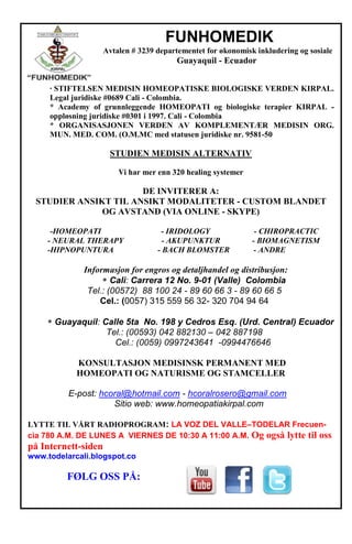 FUNHOMEDIK
Avtalen # 3239 departementet for økonomisk inkludering og sosiale
Guayaquil - Ecuador
· STIFTELSEN MEDISIN HOMEOPATISKE BIOLOGISKE VERDEN KIRPAL.
Legal juridiske #0689 Cali - Colombia.
* Academy of grunnleggende HOMEOPATI og biologiske terapier KIRPAL -
oppløsning juridiske #0301 i 1997. Cali - Colombia
* ORGANISASJONEN VERDEN AV KOMPLEMENTÆR MEDISIN ORG.
MUN. MED. COM. (O.M.MC med statusen juridiske nr. 9581-50
STUDIEN MEDISIN ALTERNATIV
Vi har mer enn 320 healing systemer
DE INVITERER A:
STUDIER ANSIKT TIL ANSIKT MODALITETER - CUSTOM BLANDET
OG AVSTAND (VIA ONLINE - SKYPE)
-HOMEOPATI - IRIDOLOGY - CHIROPRACTIC
- NEURAL THERAPY - AKUPUNKTUR - BIOMAGNETISM
-HIPNOPUNTURA - BACH BLOMSTER - ANDRE
Informasjon for engros og detaljhandel og distribusjon:
Cali: Carrera 12 No. 9-01 (Valle) Colombia
Tel.: (00572) 88 100 24 - 89 60 66 3 - 89 60 66 5
Cel.: (0057) 315 559 56 32- 320 704 94 64
Guayaquil: Calle 5ta No. 198 y Cedros Esq. (Urd. Central) Ecuador
Tel.: (00593) 042 882130 – 042 887198
Cel.: (0059) 0997243641 -0994476646
KONSULTASJON MEDISINSK PERMANENT MED
HOMEOPATI OG NATURISME OG STAMCELLER
E-post: hcoral@hotmail.com - hcoralrosero@gmail.com
Sitio web: www.homeopatiakirpal.com
LYTTE TIL VÅRT RADIOPROGRAM: LA VOZ DEL VALLE–TODELAR Frecuen-
cia 780 A.M. DE LUNES A VIERNES DE 10:30 A 11:00 A.M. Og også lytte til oss
på Internett-siden
www.todelarcali.blogspot.co
FØLG OSS PÅ:
 