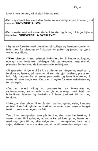 Pág. 4
Livet i hele verden, vil vi aldri lider av sult.
-Styret av foreldre med direktivet på college og lære personale, vil
lede turer for planting av frukttrær for gutter og jenter, og gjøre
workshops tilbys.
-Ikke planter trær, plantet frukttrær, for å hindre at logging
ødelagt som instanser ødelegge felt og skogene desgraciando
planeten Jorden med de kommersielle ambisjoner.
-At spasertur vil tjene til å sikre at det er en integrering med barn,
foreldre og lærere, på samme tid som de gjør øvelsen, puste ren
luft, følg naturen fra et annet perspektiv og lære å elske og å
verne alt som omgir oss. Dette er til nytte for menneskeheten og
for sin egen.
-Det er svært viktig at produsenter av tv-kanaler og
radiostasjoner, samarbeide som gir utdanning, med hjelp av
botanikere, bønder og herbalists å lære jordbruk til barn og
foreldre.
-Ikke gjør den tabben ikke plantet i parker, gater, veier, kantene
av trær ikke frukt gårder av frykt at personer som passerer fanget
frukt … .som er en egoistisk feil.
Tvert imot velsignelser som går forbi et sted som har frukt og å
være i stand til å spise, og at andre kan plukke opp og bære dem
med deg hjem til deg eller selge dem … .velsignelser, hvis dette
skjer, dette er hva vi snakker om, at du vil bruke den salige natur.
-Dette systemet bør være den første lov om rettighetene til mann, må
være en UNIVERSELL LOV.
-Dette materialet må være student første regulering til å godkjenne
studieåret "UNIVERSAL Å OVERLEVE"
 