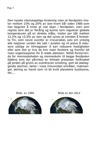 Pag .7
Den nyeste vitenskapelige forskning viser at Nordpolen mis-
ter mellom 15% og 20% av isen hvert tiår siden 1980 som
han begynte å innse at noe skjer i Nordpolen. Isen som
regnes som det er flerårig og kunne som regulerer globale
temperaturen på en direkte måte, mister per tiår mellom
12.2% og 13,5% av isen og det synes at trenden å fortset-
te Tin, som nevnt ovenfor er irreversibel, selv om virkelig
alle nasjoner verden ble satt i avtalen og vil prøve å redu-
sere utslipp av klimagasser 0 kan redusere hastigheten
eller som Det er hva de tror noen forskere og fremfor alt
noen organisasjoner for å redde planeten. NASA forstyrren-
de for menneskeheten og menneskeliv til begge Nordpolen
bildene som dyr påvirkes av klimaet prosesser forårsaket
på jorden på grunn av overdreven smelting, som bli ødeleg-
gende stormer, tørke i visse irreversibel områder, matman-
gel, økning av havet som vil bli kvitt planetens kystbyene,
etc...
Bilde av 1980 Bilde av den 2012
 