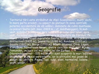 Geografie Teritoriul ţării este străbătut de Alpii Scandinavici, munţi vechi, în mare parte erodaţi, cu aspect de platouri în zona centrală, puternic accidentate de văi adânci, dominate de culmi muntoase, cu piscuri înalte (alt. max. 2469 m - vf. Galdhøpiggen), în sud-vest, scăzând în înălţime spre nord-est şi coborând brusc spre vest, formând aici ţărmurile abrupte şi crestate de fiorduri. Pe litoral câmpiile ocupă suprafeţe foarte restrânse. Alte piscuri: Glittertind (2405 m), Snøhetta (2286 m), Rondane (2183 m), Gausta (1883 m), Borge (1703 m).  Râuri:  Glomma, Otra, Lagen, Klar, Tana. Numeroase  lacuri,  dintre care mai mari sunt Mjosa, Femunden, inclusiv cel mai adânc lac din Europa (Hornindalsvatnet - 515 m). Munţii sunt acoperiţi la mari înălţimi de gheţari şi zăpezi persistente, iar la altitudini mai joase de păduri de conifere.  Fauna:  lupi, vulpi, elani, hermeline, balene, peşti, păsări.   