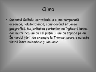 Clima Curentul Golfului contribuie la clima temperată oceanică, relativ blândă, considerând situarea geografică. Majoritatea porturilor nu îngheaţă iarna, dar multe regiuni au cel puţin 3 luni cu zăpadă pe an. În nordul ţării, de exemplu la Tromsø, soarele nu este vizibil între noiembrie şi ianuarie.  