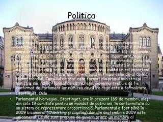 Politica Norvegia este o monarhie constituţională cu un sistem de guvernare parlamentar. Casa regală provine din familia princiară Glücksburg, din regiunea Schleswig-Holstein din Germania. Atribuţiile regelui Harald V sunt în mare ceremoniale, dar el este important ca simbol al unităţii naţionale. Deşi constituţia din 1814 acordă puteri executive importante regelui, acestea sunt aproape întotdeauna exercitate prin intermediul Consiliului de Stat în numele regelui. Puterea extraordinară investită în monarhie de constituţie este totuşi importantă, monarhia având un rol important în domeniul securităţii statului, ultima oară în timpul celui de-al doilea război mondial. Consiliul de stat este format din primul ministru şi miniştrii săi, numiţi formal de către rege. Guvernul trebuie să fie confirmat de Parlament iar numirea de către rege este o formalitate.   Stortinget, Oslo Parlamentul Norvegiei, Stortinget, are în prezent 169 de membri, aleşi din cele 19 comitate pentru un mandat de patru ani, în conformitate cu un sistem de reprezentare proporţională. Parlamentul a fost până în 2009 bicameral ( Odelsting  şi  Lagting ) dar din septembrie 2009 este unicameral. Legile sunt propuse de guvern printr-un membru al Consiliului de Stat sau de un membru al parlamentului şi sunt apoi votate. Justiţia este compusă din Curtea Supremă,  Høyesterett , curţi de apel, districtuale şi orăşeneşti. Pentru a forma un guvern, mai mult de jumătate (10 din 19 membri) din Consiliului de Stat trebuie să aparţină de Biserica Norvegiei. 