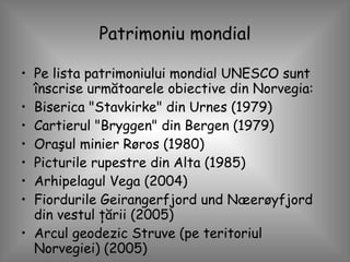 Patrimoniu mondial Pe lista patrimoniului mondial UNESCO sunt înscrise următoarele obiective din Norvegia: Biserica "Stavkirke" din Urnes (1979)  Cartierul "Bryggen" din Bergen (1979)  Oraşul minier Røros (1980)  Picturile rupestre din Alta (1985)  Arhipelagul Vega (2004)  Fiordurile Geirangerfjord und Næerøyfjord din vestul ţării (2005)  Arcul geodezic Struve (pe teritoriul Norvegiei) (2005)  