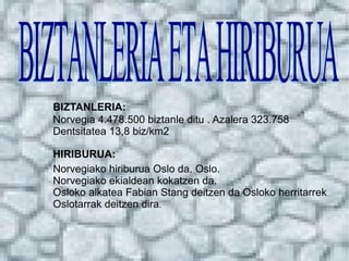 BIZTANLERIA: Norvegia 4.478.500 biztanle ditu . Azalera 323.758  Dentsitatea 13,8 biz/km2 Norvegiako hiriburua Oslo da. Oslo. Norvegiako ekialdean kokatzen da. Osloko alkatea Fabian Stang deitzen da Osloko herritarrek Oslotarrak deitzen dira . HIRIBURUA: BIZTANLERIA ETA HIRIBURUA 