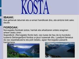 IBAIAK: Ibai gehienak laburrak eta ur-emari handikoak dira, eta aintzira txiki asko daude. FIORDOAK: Norvegiako fiordoak izotza, harriak eta arkaitzaren arteko eraginen artean osatu ziren. Sognefjord, (Norvegiako fiordo bat), oso luzea da hau da ia munduko luzeena.Geirangerfjord fiordoa ur-jauzi luzeenak ditu. Lysefjord famatua da oso espektakularra eta polit delako, agian Norvegiako paisairik harrigrriena. KOSTA 