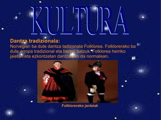 Dantza tradizionala: Norvegian ba dute dantza tadizonala Folklorea. Folklorerako ba dute arropa tradizional eta beresi batzuk. Folklorea herriko jaietan eta ezkontzetan dantzatzen da normalean . Folklorerako jantziak KULTURA 