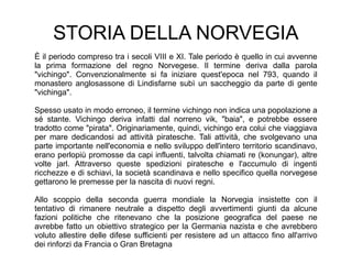 STORIA DELLA NORVEGIA
È il periodo compreso tra i secoli VIII e XI. Tale periodo è quello in cui avvenne
la prima formazione del regno Norvegese. Il termine deriva dalla parola
"vichingo". Convenzionalmente si fa iniziare quest'epoca nel 793, quando il
monastero anglosassone di Lindisfarne subì un saccheggio da parte di gente
"vichinga".
Spesso usato in modo erroneo, il termine vichingo non indica una popolazione a
sé stante. Vichingo deriva infatti dal norreno vik, "baia", e potrebbe essere
tradotto come "pirata". Originariamente, quindi, vichingo era colui che viaggiava
per mare dedicandosi ad attività piratesche. Tali attività, che svolgevano una
parte importante nell'economia e nello sviluppo dell'intero territorio scandinavo,
erano perlopiù promosse da capi influenti, talvolta chiamati re (konungar), altre
volte jarl. Attraverso queste spedizioni piratesche e l'accumulo di ingenti
ricchezze e di schiavi, la società scandinava e nello specifico quella norvegese
gettarono le premesse per la nascita di nuovi regni.
Allo scoppio della seconda guerra mondiale la Norvegia insistette con il
tentativo di rimanere neutrale a dispetto degli avvertimenti giunti da alcune
fazioni politiche che ritenevano che la posizione geografica del paese ne
avrebbe fatto un obiettivo strategico per la Germania nazista e che avrebbero
voluto allestire delle difese sufficienti per resistere ad un attacco fino all'arrivo
dei rinforzi da Francia o Gran Bretagna
 
