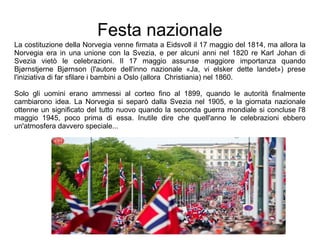 Festa nazionale
La costituzione della Norvegia venne firmata a Eidsvoll il 17 maggio del 1814, ma allora la
Norvegia era in una unione con la Svezia, e per alcuni anni nel 1820 re Karl Johan di
Svezia vietò le celebrazioni. Il 17 maggio assunse maggiore importanza quando
Bjørnstjerne Bjørnson (l'autore dell'inno nazionale «Ja, vi elsker dette landet») prese
l'iniziativa di far sfilare i bambini a Oslo (allora Christiania) nel 1860.
Solo gli uomini erano ammessi al corteo fino al 1899, quando le autorità finalmente
cambiarono idea. La Norvegia si separò dalla Svezia nel 1905, e la giornata nazionale
ottenne un significato del tutto nuovo quando la seconda guerra mondiale si concluse l'8
maggio 1945, poco prima di essa. Inutile dire che quell'anno le celebrazioni ebbero
un'atmosfera davvero speciale...
 
