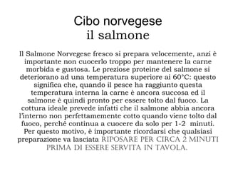 Cibo norvegese
il salmone
Il Salmone Norvegese fresco si prepara velocemente, anzi è
importante non cuocerlo troppo per mantenere la carne
morbida e gustosa. Le preziose proteine del salmone si
deteriorano ad una temperatura superiore ai 60°C: questo
significa che, quando il pesce ha raggiunto questa
temperatura interna la carne è ancora succosa ed il
salmone è quindi pronto per essere tolto dal fuoco. La
cottura ideale prevede infatti che il salmone abbia ancora
l’interno non perfettamemente cotto quando viene tolto dal
fuoco, perché continua a cuocere da solo per 1-2 minuti.
Per questo motivo, è importante ricordarsi che qualsiasi
preparazione va lasciata riposare per circa 2 minuti
prima di essere servita in tavola.
 