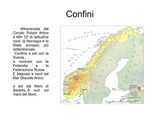 Confini
Attraversata dal
Circolo Polare Artico
a 66¤ 33' di latitudine
nord, la Norvegia è lo
Stato europeo più
settentrionale.
Confina a est con la
Svezia,
a nord-est con la
Finlandia e la
Federazione Russa.
È bagnata a nord dal
Mar Glaciale Artico
a est dal Mare di
Barents..A sud col
mare del Nord.
 