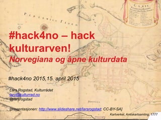 #hack4no 2015,15. april 2015
Kartverket, Amtskartsamling, 1777
#hack4no – hack
kulturarven!
Norvegiana og åpne kulturdata
Lars Rogstad, Kulturrådet
laro@kulturrad.no
@larsrogstad
[presentasjonen: http://www.slideshare.net/larsrogstad; CC-BY-SA]
 