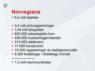 Norvegiana
 6,4 mill objekter
 3,4 mill arkivregistreringer
 1,04 mill fotografier
 830.000 arkeologiske funn
 426.000 museumsgjenstander
 314.000 stedsnavn
 17.000 kunst(verk)
 15.000 registreringer av tradisjonsmusikk
 6.500 fortellinger / tilrettelagt innhold
--------------------
 1,3 mill med koordinater
 