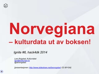 Norvegiana 
– kulturdata ut av boksen! 
Ignite #6, hack4dk 2014 
Lars Rogstad, Kulturrådet 
laro@kulturrad.no 
@larsrogstad 
[presentasjonen: http://www.slideshare.net/larsrogstad; CC-BY-SA] 
 