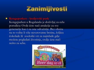  Kongeparken - kraljevski parkKongeparken - kraljevski park
Kongeparken u Rogalandu je doživljaj za celuKongeparken u Rogalandu je doživljaj za celu
porodicu: Ovde ćete naći atrakcije za sveporodicu: Ovde ćete naći atrakcije za sve
generacije kao i za one odvažnije. Bez obzirageneracije kao i za one odvažnije. Bez obzira
na to volite li više neverovatne brzine, šoljicuna to volite li više neverovatne brzine, šoljicu
čokolade ili zoološki vrt za najmlađe gdječokolade ili zoološki vrt za najmlađe gdje
možete pogledati životinje, ovdje ćete naćimožete pogledati životinje, ovdje ćete naći
nešto za sebe.nešto za sebe.
 