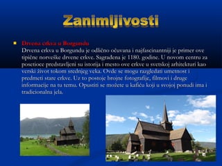  Drvena crkva u BorgunduDrvena crkva u Borgundu
Drvena crkva u Borgundu je odlično očuvana i najfascinantniji je primer oveDrvena crkva u Borgundu je odlično očuvana i najfascinantniji je primer ove
tipične norveške drvene crkve. Sagrađena je 1180. godine. U novom centru zatipične norveške drvene crkve. Sagrađena je 1180. godine. U novom centru za
posetioce predstavljeni su istorija i mesto ove crkve u svetskoj arhitekturi kaoposetioce predstavljeni su istorija i mesto ove crkve u svetskoj arhitekturi kao
verski život tokom srednjeg veka. Ovde se mogu razgledati umetnost iverski život tokom srednjeg veka. Ovde se mogu razgledati umetnost i
predmeti stare crkve. Uz to postoje brojne fotografije, filmovi i drugepredmeti stare crkve. Uz to postoje brojne fotografije, filmovi i druge
informacije na tu temu. Opustiti se možete u kafiću koji u svojoj ponudi ima iinformacije na tu temu. Opustiti se možete u kafiću koji u svojoj ponudi ima i
tradicionalna jela.tradicionalna jela.
 