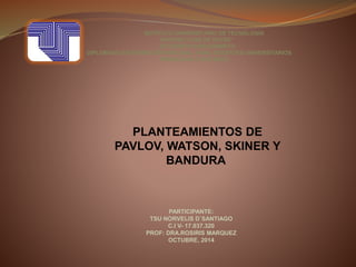 INSTITUTO UNIVERSITARIO DE TECNOLOGÌA
“ANTONIO JOSÈ DE SUCRE”
EXTENSIÒN BARQUISIMETO
DIPLOMADO EN FORMACIÒN INTEGRAL PARA DOCENTES UNIVERSITARIOS
MODALIDAD A DISTANCIA
PLANTEAMIENTOS DE
PAVLOV, WATSON, SKINER Y
BANDURA
PARTICIPANTE:
TSU NORVELIS D`SANTIAGO
C.I V- 17.037.320
PROF: DRA.ROSIRIS MARQUEZ
OCTUBRE, 2014