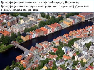 Тронхејм је по величини и значају трећи град у Норвешкој.
Тронхејм је познато образовно средиште у Норвешкој. Данас има
око 170 хиљада становника.
 