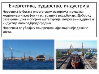 Енергетика, рударство, индустрија
Норвешка је богата енергетским изворима и рудама:
хидроенергија,нафта и гас,гвоздена руда,бакар...Добро су
развијене црна и обојена металургија, петрохемија,дрвна и
индустија папира,бродоградња...
Норвешка се убраја у привредно најразвијеније државе
света.
 