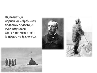 Најпознатији
норвешки истраживач
поларних области је
Руал Амундсен.
Он је први човек који
је дошао на Јужни пол.
 