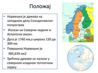 Положај
• Норвешка је држава на
западном делу Скандинавског
полуострва
• Излази на Северни ледени и
Атлантски океан.
• Дуга је 1760 км,а широка 150 до
300 км.
• Површина Норвешке је
385,639 км2
• Трећина државе се налази у
северном хладном топлотном
појасу
 
