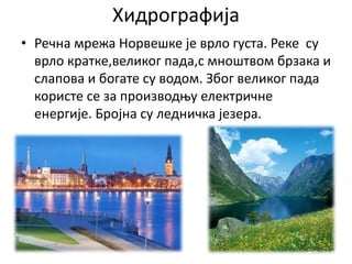Хидрографија
• Речна мрежа Норвешке је врло густа. Реке су
врло кратке,великог пада,с мноштвом брзака и
слапова и богате су водом. Због великог пада
користе се за производњу електричне
енергије. Бројна су ледничка језера.
 