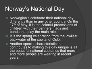 In 1319, Sweden and Norway were united under King Magnus Eriksson. In 1349, the Black Death killed between 50% and 60% of the population,resulting in a period of decline, both socially and economically.Norway’s National DayNorwegian’s celebrate their national day differently than in any other country. On the 17th of May, it is the colorful processions of children with their banners, flags and bands that play the main role.