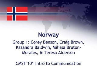 Norway
Group 1: Corey Benson, Craig Brown,
 Kasandra Baldwin, Milissa Bruton-
    Morales, & Teresa Alderson

 CMST 101 Intro to Communication
 