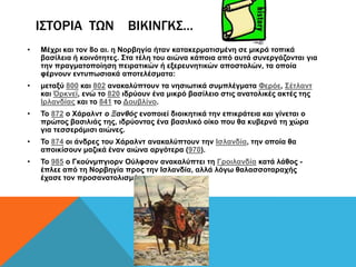 ΙΣΤΟΡΙΑ ΤΩΝ             ΒΙΚΙΝΓΚΣ…
•   Μέρξη θαη ηνλ 8ν αη. ε Ννξβεγία ήηαλ θαηαθεξκαηηζκέλε ζε κηθξά ηνπηθά
    βαζίιεηα ή θνηλόηεηεο. Σηα ηέιε ηνπ αηώλα θάπνηα από απηά ζπλεξγάδνληαη γηα
    ηελ πξαγκαηνπνίεζε πεηξαηηθώλ ή εμεξεπλεηηθώλ απνζηνιώλ, ηα νπνία
    θέξλνπλ εληππσζηαθά απνηειέζκαηα:
•   κεηαμύ 800 θαη 802 αλαθαιύπηνπλ ηα λεζησηηθά ζπκπιέγκαηα Φεξόε, Σέηιαλη
    θαη Όξθλετ, ελώ ην 820 ηδξύνπλ έλα κηθξό βαζίιεην ζηηο αλαηνιηθέο αθηέο ηεο
    Ιξιαλδίαο θαη ην 841 ην Γνπβιίλν.
•   Τν 872 ν Χάξαιλη ο Ξανθός ελνπνηεί δηνηθεηηθά ηελ επηθξάηεηα θαη γίλεηαη ν
    πξώηνο βαζηιηάο ηεο, ηδξύνληαο έλα βαζηιηθό νίθν πνπ ζα θπβεξλά ηε ρώξα
    γηα ηεζζεξάκηζη αηώλεο.
•   Τν 874 νη άλδξεο ηνπ Χάξαιλη αλαθαιύπηνπλ ηελ Ιζιαλδία, ηελ νπνία ζα
    απνηθίζνπλ καδηθά έλαλ αηώλα αξγόηεξα (970).
•   Τν 985 ν Γθνύλκπγηνξλ Ούιθζνλ αλαθαιύπηεη ηε Γξνηιαλδία θαηά ιάζνο -
    έπιεε από ηε Ννξβεγία πξνο ηελ Ιζιαλδία, αιιά ιόγσ ζαιαζζνηαξαρήο
    έραζε ηνλ πξνζαλαηνιηζκό ηνπ.
 