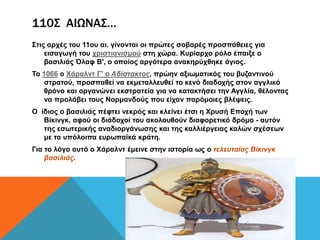 110Σ ΑΙΩΝΑΣ…
Σηηο αξρέο ηνπ 11νπ αη. γίλνληαη νη πξώηεο ζνβαξέο πξνζπάζεηεο γηα
    εηζαγσγή ηνπ ρξηζηηαληζκνύ ζηε ρώξα. Κπξίαξρν ξόιν έπαημε ν
    βαζηιηάο Όιαθ Β', ν νπνίνο αξγόηεξα αλαθεξύρζεθε άγηνο.
Τν 1066 ν Χάξαιλη Γ' ο Αδίζηακηος, πξώελ αμησκαηηθόο ηνπ βπδαληηλνύ
   ζηξαηνύ, πξνζπαζεί λα εθκεηαιιεπζεί ην θελό δηαδνρήο ζηνλ αγγιηθό
   ζξόλν θαη νξγαλώλεη εθζηξαηεία γηα λα θαηαθηήζεη ηελ Αγγιία, ζέινληαο
   λα πξνιάβεη ηνπο Ννξκαλδνύο πνπ είραλ παξόκνηεο βιέςεηο.
O ίδηνο ν βαζηιηάο πέθηεη λεθξόο θαη θιείλεη έηζη ε Χξπζή Δπνρή ησλ
   Βίθηλγθ, αθνύ νη δηάδνρνί ηνπ αθνινπζνύλ δηαθνξεηηθό δξόκν - απηόλ
   ηεο εζσηεξηθήο αλαδηνξγάλσζεο θαη ηεο θαιιηέξγεηαο θαιώλ ζρέζεσλ
   κε ηα ππόινηπα επξσπατθά θξάηε.
Γηα ην ιόγν απηό ν Χάξαιλη έκεηλε ζηελ ηζηνξία σο ο ηελευηαίος Βίκινγκ
    βαζιλιάς.
 