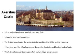 Akershus
Castle
• It is a medieval castle that was built to protect Oslo.
• It has also been used as a prison.
• The first construction on the castle started around the late 1290s, by King Haakon V.
• It has been used for official events and dinners for dignitaries and foreign heads of state.
• This fortress has never been successfully captured by a foreign enemy.
 