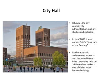 City Hall
• It houses the city
council, city
administration, and art
studios and galleries.
• In June’2005 it was
named Oslo’s “Structure
of the Century”
• Its characteristic
architecture, artworks
and the Nobel Peace
Prize ceremony, held on
10 December, makes it
one of Oslo's most
famous buildings.
 